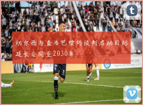 切尔西与查洛巴续约谈判启动目标延长合同至2030年