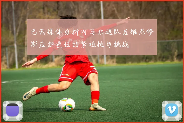 巴西媒体分析内马尔退队后维尼修斯应担重任的紧迫性与挑战