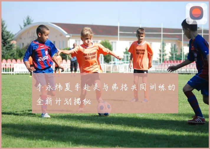 李永炜夏季赴美与弗格共同训练的全新计划揭秘