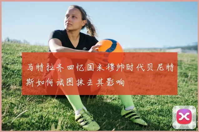 马特拉齐回忆国米穆帅时代贝尼特斯如何试图抹去其影响