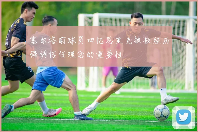 塞尔塔前球员回忆恩里克执教经历强调信任理念的重要性