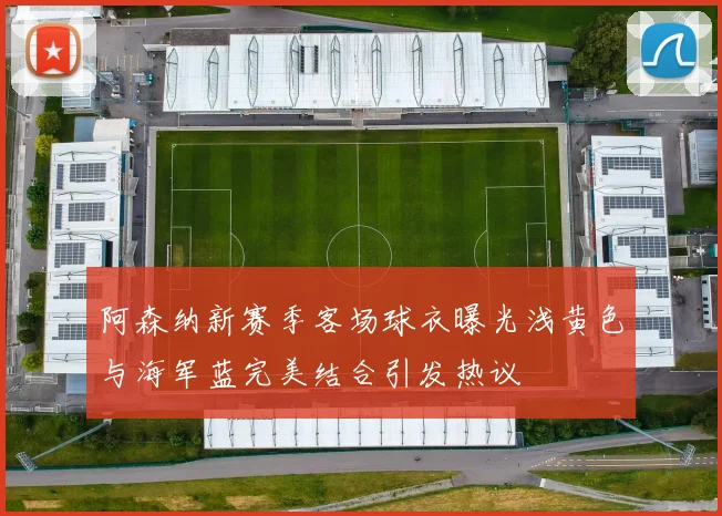 阿森纳新赛季客场球衣曝光浅黄色与海军蓝完美结合引发热议