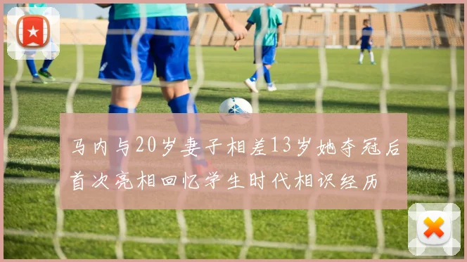 马内与20岁妻子相差13岁她夺冠后首次亮相回忆学生时代相识经历