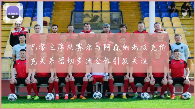 巴黎主席纳赛尔与阿森纳老板克伦克关系密切多次合作引发关注