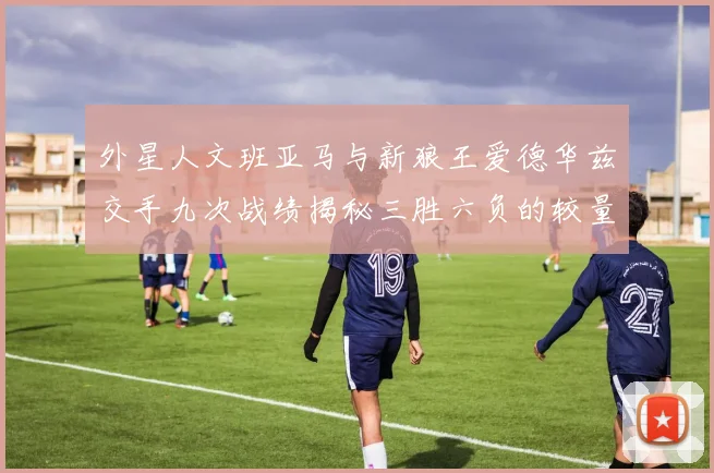 外星人文班亚马与新狼王爱德华兹交手九次战绩揭秘三胜六负的较量分析