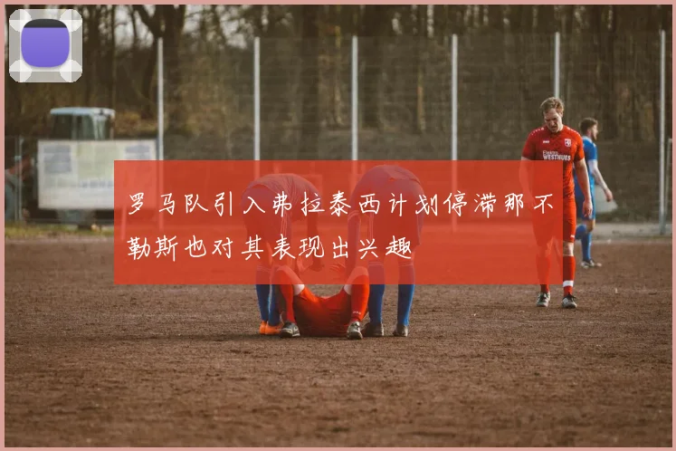 罗马队引入弗拉泰西计划停滞那不勒斯也对其表现出兴趣