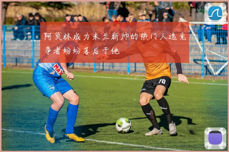 阿莫林成为米兰新帅的热门人选竞争者纷纷落后于他