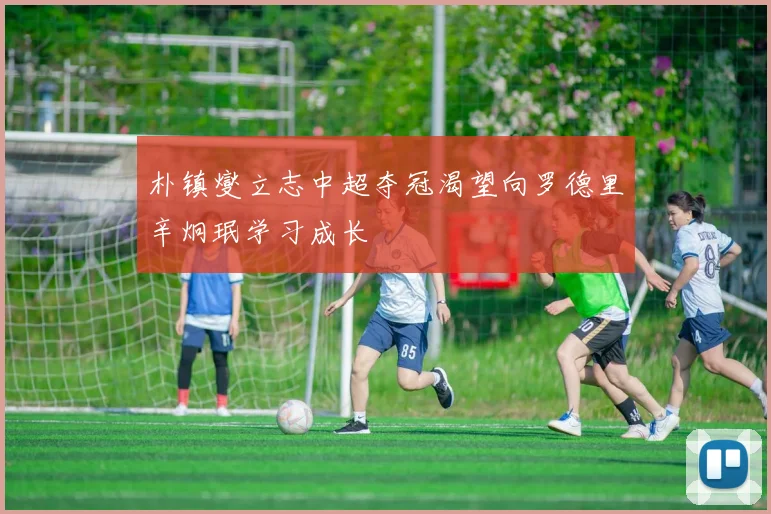 朴镇燮立志中超夺冠渴望向罗德里辛炯珉学习成长