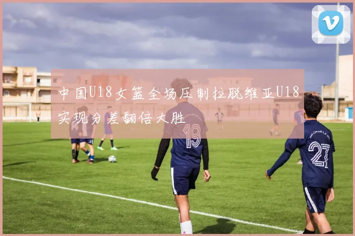 中国U18女篮全场压制拉脱维亚U18实现分差翻倍大胜