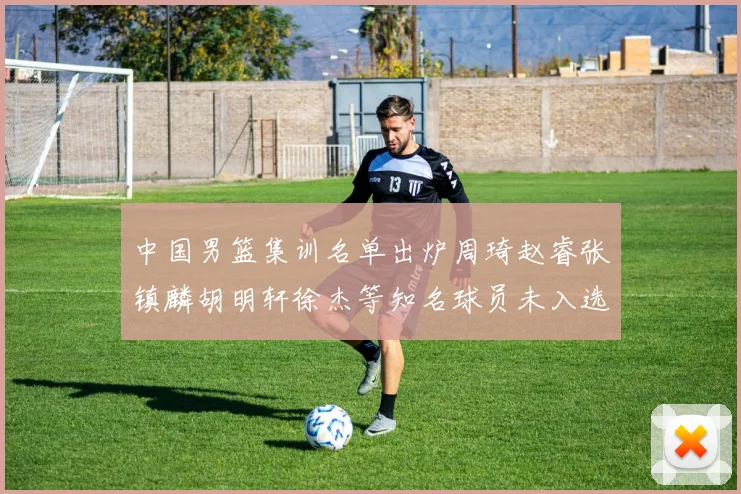 中国男篮集训名单出炉周琦赵睿张镇麟胡明轩徐杰等知名球员未入选