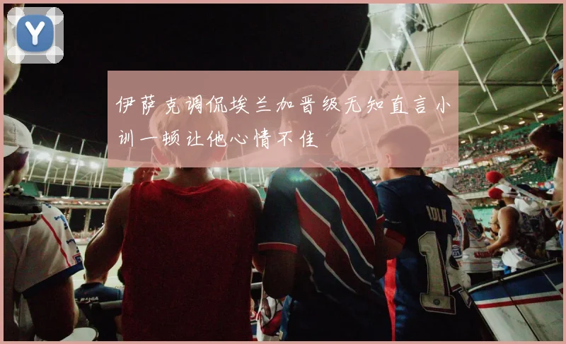 伊萨克调侃埃兰加晋级无知直言小训一顿让他心情不佳
