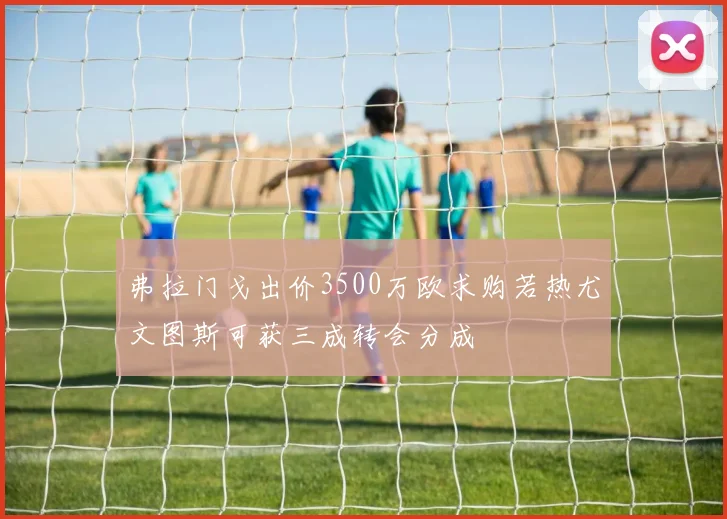 弗拉门戈出价3500万欧求购若热尤文图斯可获三成转会分成