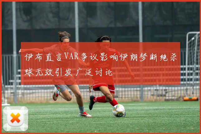 伊布直言VAR争议影响伊朗梦断绝杀球无效引发广泛讨论