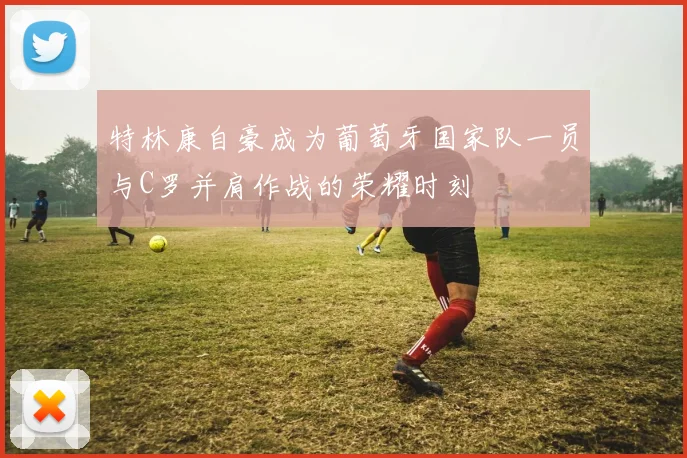特林康自豪成为葡萄牙国家队一员与C罗并肩作战的荣耀时刻