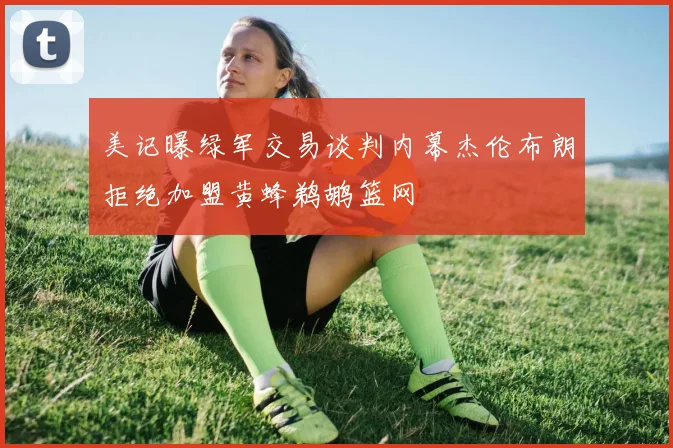 美记曝绿军交易谈判内幕杰伦布朗拒绝加盟黄蜂鹈鹕篮网