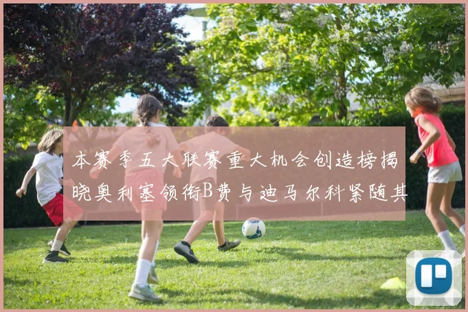 本赛季五大联赛重大机会创造榜揭晓奥利塞领衔B费与迪马尔科紧随其后