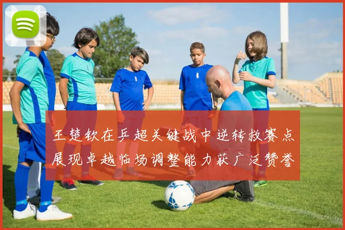 王楚钦在乒超关键战中逆转救赛点展现卓越临场调整能力获广泛赞誉