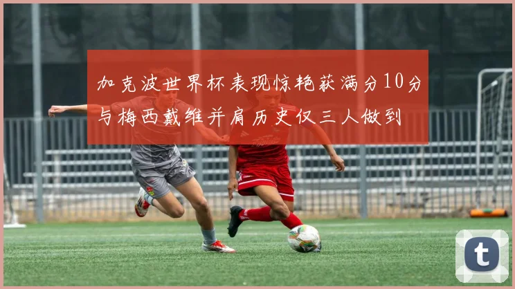 加克波世界杯表现惊艳获满分10分与梅西戴维并肩历史仅三人做到