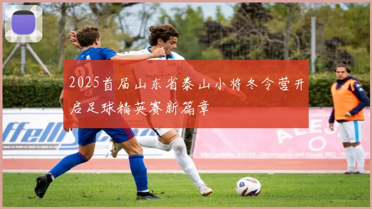 2025首届山东省泰山小将冬令营开启足球精英赛新篇章