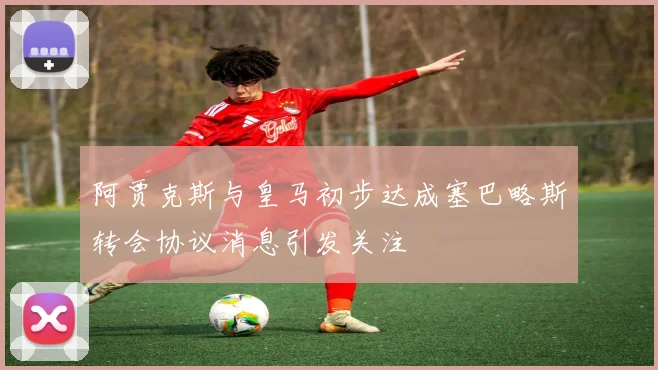 阿贾克斯与皇马初步达成塞巴略斯转会协议消息引发关注
