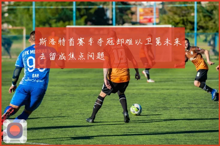 斯洛特首赛季夺冠却难以卫冕未来去留成焦点问题