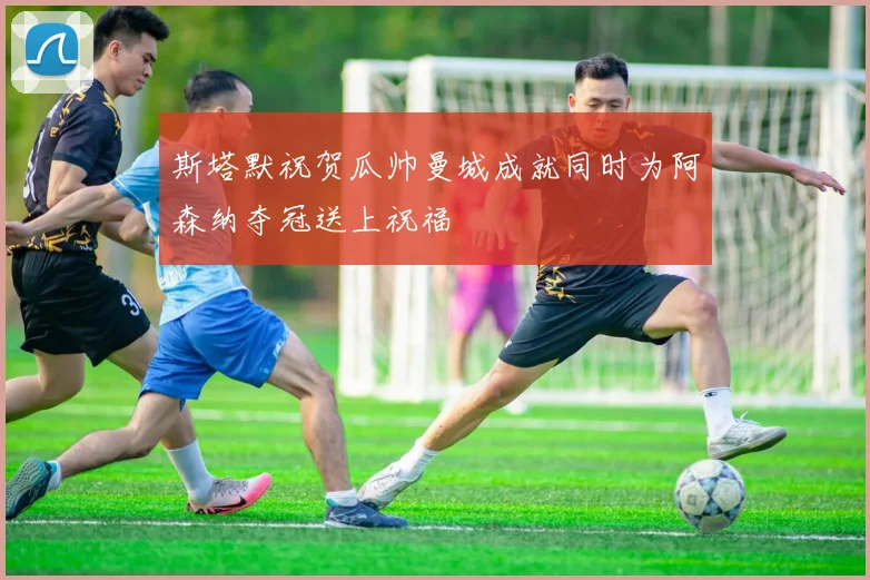 斯塔默祝贺瓜帅曼城成就同时为阿森纳夺冠送上祝福