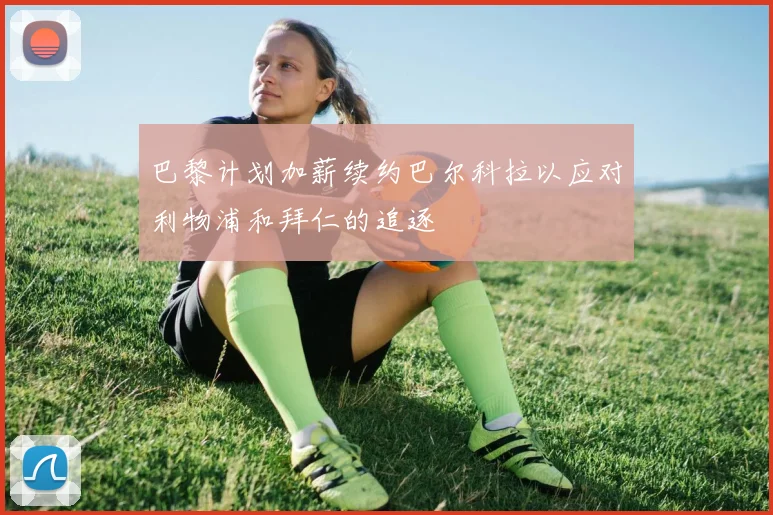 巴黎计划加薪续约巴尔科拉以应对利物浦和拜仁的追逐