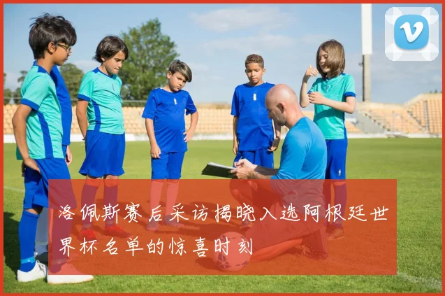 洛佩斯赛后采访揭晓入选阿根廷世界杯名单的惊喜时刻