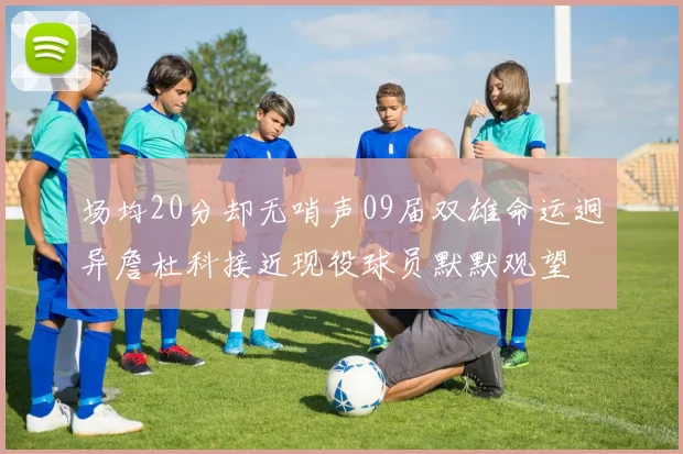 场均20分却无哨声09届双雄命运迥异詹杜科接近现役球员默默观望