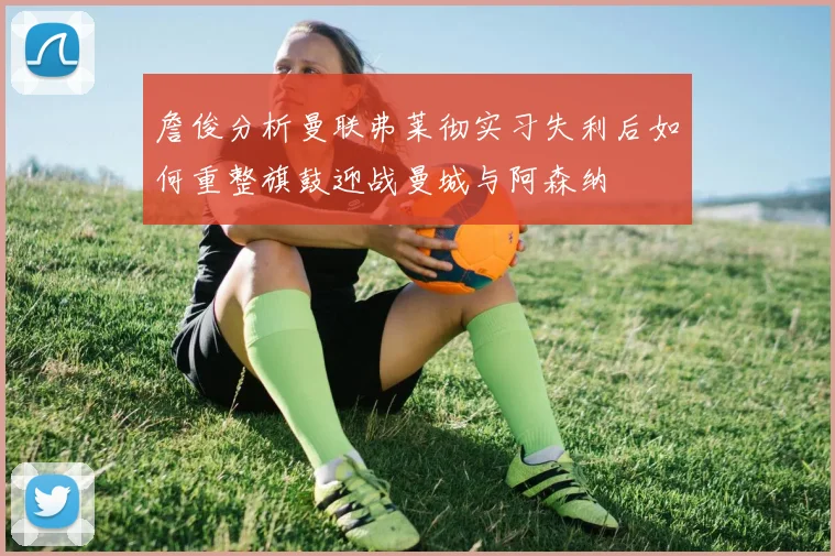 詹俊分析曼联弗莱彻实习失利后如何重整旗鼓迎战曼城与阿森纳