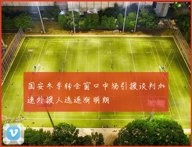 国安冬季转会窗口中场引援谈判加速外援人选逐渐明朗